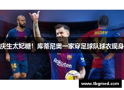 庆生太妃糖！库蒂尼奥一家穿足球队球衣现身